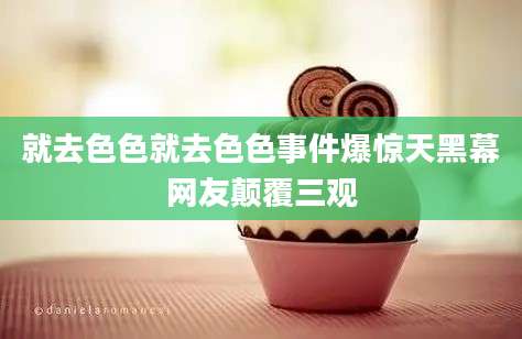 就去色色就去色色事件爆惊天黑幕网友颠覆三观