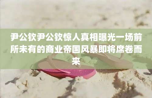 尹公钦尹公钦惊人真相曝光一场前所未有的商业帝国风暴即将席卷而来