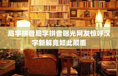 局字拼音局字拼音曝光网友惊呼汉字新解竟如此颠覆
