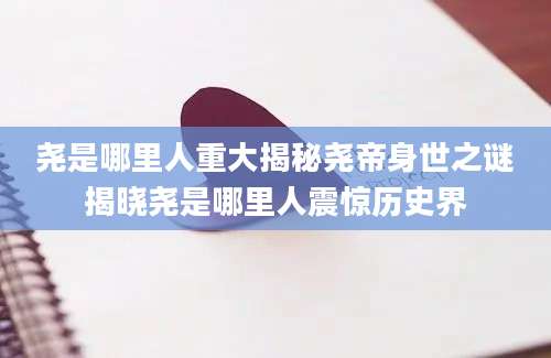 尧是哪里人重大揭秘尧帝身世之谜揭晓尧是哪里人震惊历史界