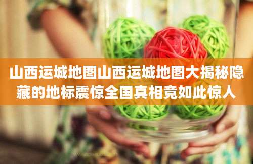 山西运城地图山西运城地图大揭秘隐藏的地标震惊全国真相竟如此惊人