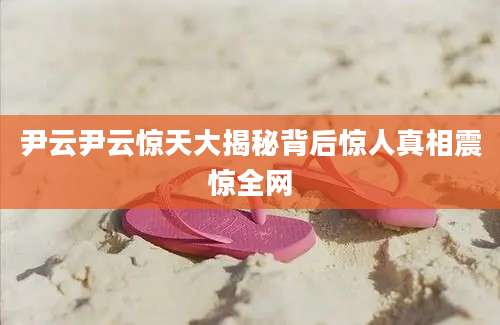 尹云尹云惊天大揭秘背后惊人真相震惊全网