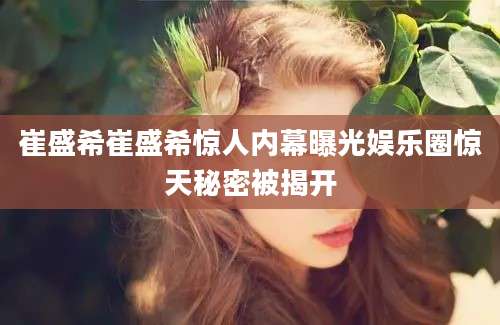 崔盛希崔盛希惊人内幕曝光娱乐圈惊天秘密被揭开