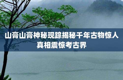 山膏山膏神秘现踪揭秘千年古物惊人真相震惊考古界