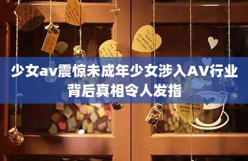少女av震惊未成年少女涉入AV行业背后真相令人发指