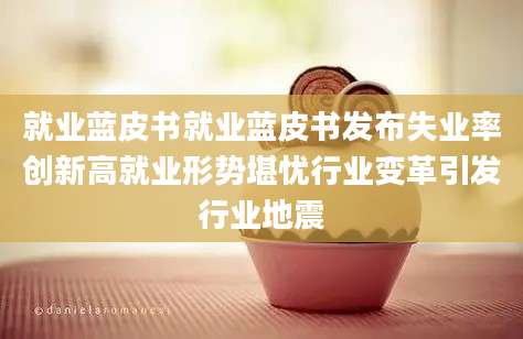 就业蓝皮书就业蓝皮书发布失业率创新高就业形势堪忧行业变革引发行业地震