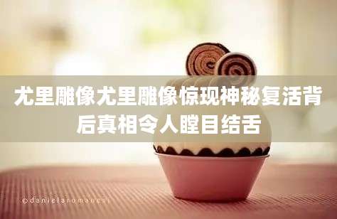 尤里雕像尤里雕像惊现神秘复活背后真相令人瞠目结舌