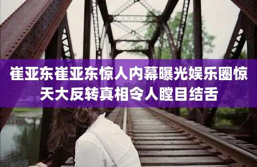 崔亚东崔亚东惊人内幕曝光娱乐圈惊天大反转真相令人瞠目结舌