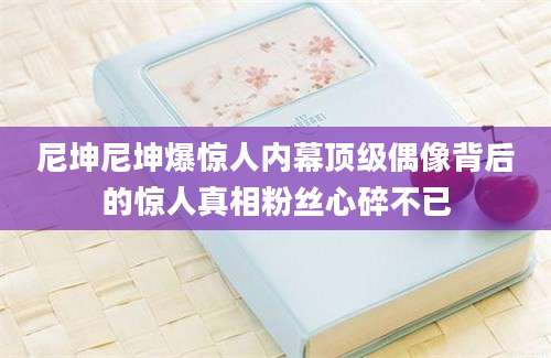 尼坤尼坤爆惊人内幕顶级偶像背后的惊人真相粉丝心碎不已
