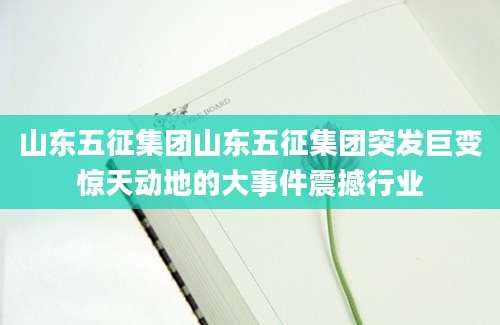山东五征集团山东五征集团突发巨变惊天动地的大事件震撼行业