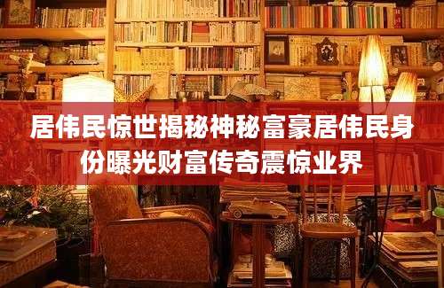 居伟民惊世揭秘神秘富豪居伟民身份曝光财富传奇震惊业界