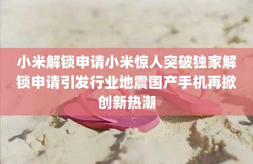 小米解锁申请小米惊人突破独家解锁申请引发行业地震国产手机再掀创新热潮