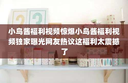 小鸟酱福利视频惊爆小鸟酱福利视频独家曝光网友热议这福利太震撼了