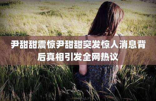 尹甜甜震惊尹甜甜突发惊人消息背后真相引发全网热议