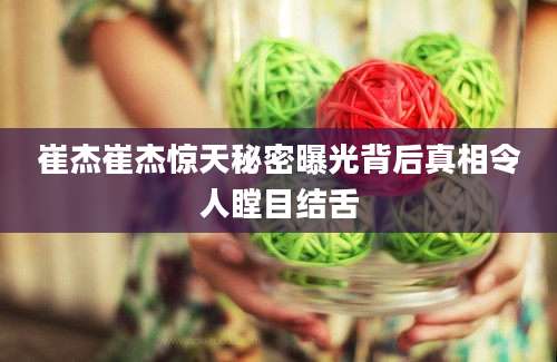 崔杰崔杰惊天秘密曝光背后真相令人瞠目结舌