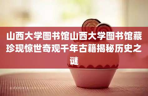 山西大学图书馆山西大学图书馆藏珍现惊世奇观千年古籍揭秘历史之谜