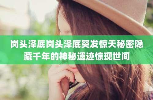 岗头泽底岗头泽底突发惊天秘密隐藏千年的神秘遗迹惊现世间