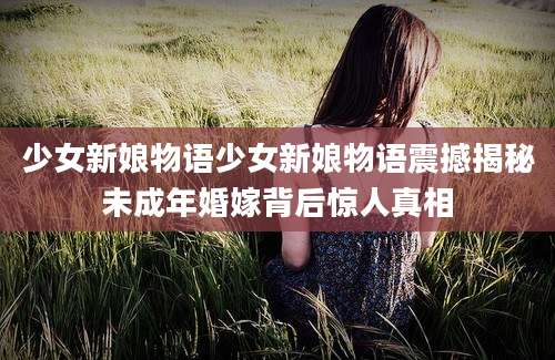 少女新娘物语少女新娘物语震撼揭秘未成年婚嫁背后惊人真相