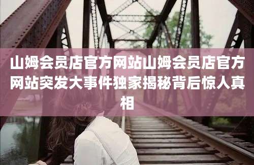 山姆会员店官方网站山姆会员店官方网站突发大事件独家揭秘背后惊人真相