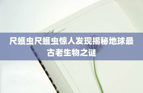 尺蠖虫尺蠖虫惊人发现揭秘地球最古老生物之谜