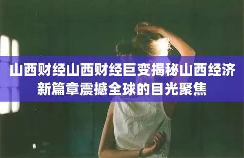 山西财经山西财经巨变揭秘山西经济新篇章震撼全球的目光聚焦