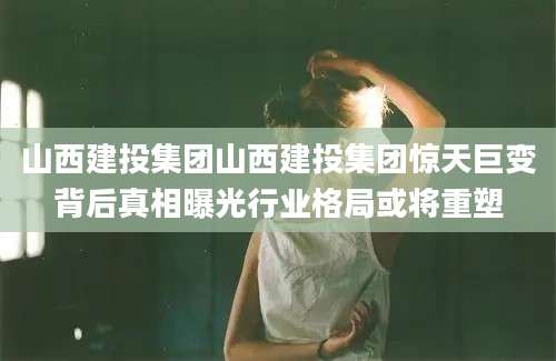 山西建投集团山西建投集团惊天巨变背后真相曝光行业格局或将重塑