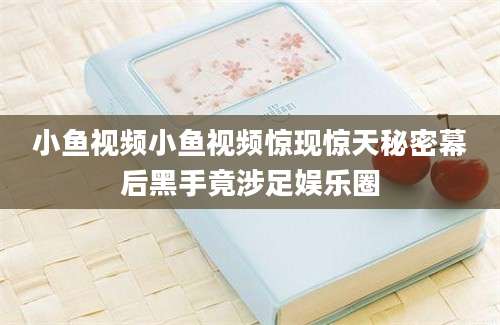 小鱼视频小鱼视频惊现惊天秘密幕后黑手竟涉足娱乐圈