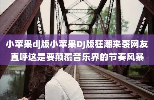小苹果dj版小苹果DJ版狂潮来袭网友直呼这是要颠覆音乐界的节奏风暴