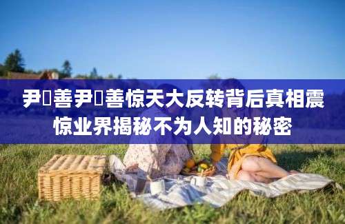 尹潽善尹潽善惊天大反转背后真相震惊业界揭秘不为人知的秘密