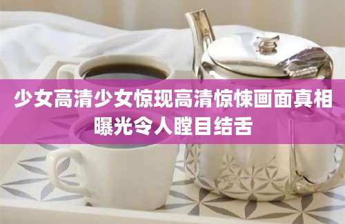 少女高清少女惊现高清惊悚画面真相曝光令人瞠目结舌