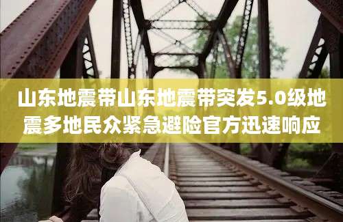山东地震带山东地震带突发5.0级地震多地民众紧急避险官方迅速响应