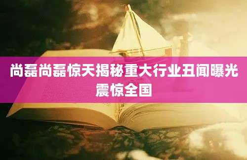 尚磊尚磊惊天揭秘重大行业丑闻曝光震惊全国