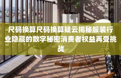 尺码换算尺码换算疑云揭秘服装行业隐藏的数字秘密消费者权益再受挑战