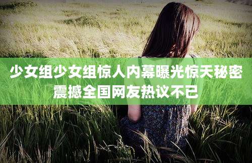 少女组少女组惊人内幕曝光惊天秘密震撼全国网友热议不已