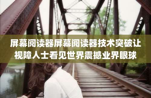 屏幕阅读器屏幕阅读器技术突破让视障人士看见世界震撼业界眼球