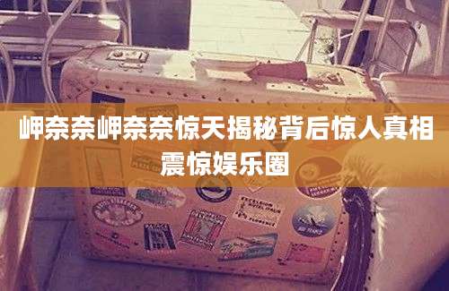 岬奈奈岬奈奈惊天揭秘背后惊人真相震惊娱乐圈