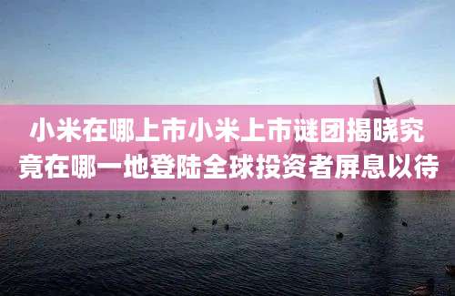 小米在哪上市小米上市谜团揭晓究竟在哪一地登陆全球投资者屏息以待