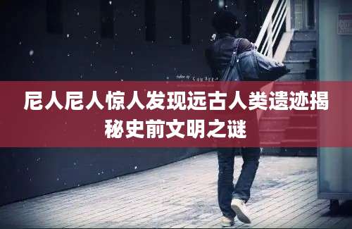 尼人尼人惊人发现远古人类遗迹揭秘史前文明之谜