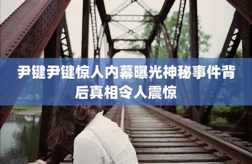 尹键尹键惊人内幕曝光神秘事件背后真相令人震惊
