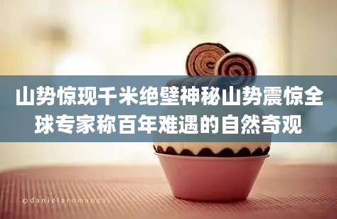 山势惊现千米绝壁神秘山势震惊全球专家称百年难遇的自然奇观