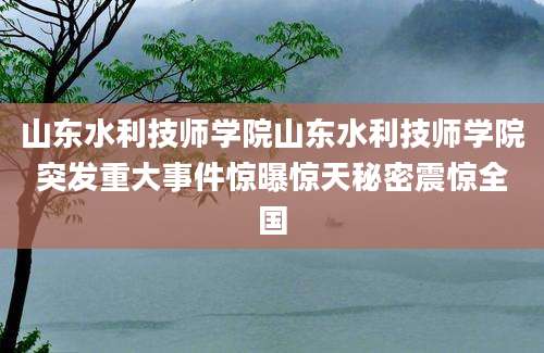 山东水利技师学院山东水利技师学院突发重大事件惊曝惊天秘密震惊全国