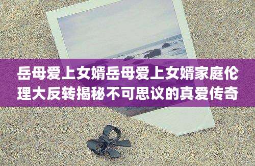 岳母爱上女婿岳母爱上女婿家庭伦理大反转揭秘不可思议的真爱传奇