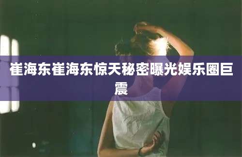 崔海东崔海东惊天秘密曝光娱乐圈巨震