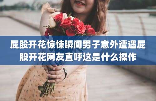屁股开花惊悚瞬间男子意外遭遇屁股开花网友直呼这是什么操作