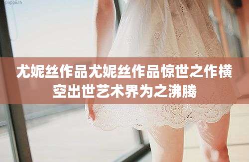 尤妮丝作品尤妮丝作品惊世之作横空出世艺术界为之沸腾