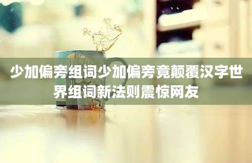 少加偏旁组词少加偏旁竟颠覆汉字世界组词新法则震惊网友