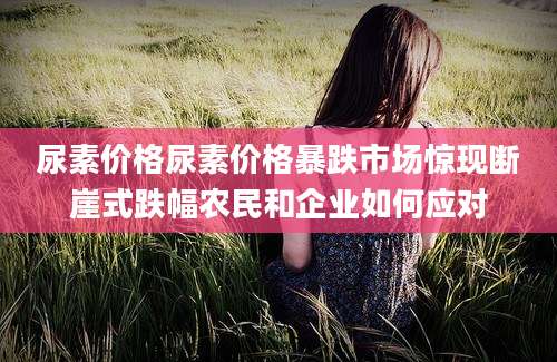 尿素价格尿素价格暴跌市场惊现断崖式跌幅农民和企业如何应对