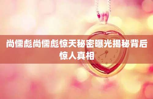 尚儒彪尚儒彪惊天秘密曝光揭秘背后惊人真相