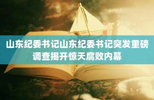 山东纪委书记山东纪委书记突发重磅调查揭开惊天腐败内幕