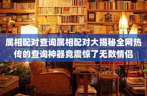 属相配对查询属相配对大揭秘全网热传的查询神器竟震惊了无数情侣